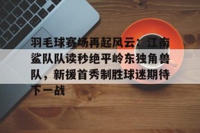 开云官方网站包含羽毛球赛场再起风云：江南鲨队队读秒绝平岭东独角兽队，新援首秀制胜球迷期待下一战的词条